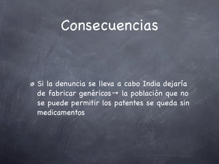 Consecuencias


Si la denuncia se lleva a cabo India dejaría
de fabricar genéricos→ la población que no
se puede permitir los patentes se queda sin
medicamentos
 