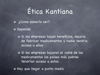 Ética Kantiana
¿Como debería ser?

Depende

  Si las empresas bajan beneﬁcios, dejaria
  de fabricar medicamentos y nadie tendria
  acceso a ellos

  Si las empresas bajaran el coste de los
  medicamentos los países más pobres
  tendrían acceso a estos

Hay que llegar a punto medio
 