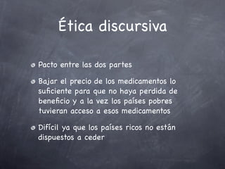 Ética discursiva

Pacto entre las dos partes

Bajar el precio de los medicamentos lo
suﬁciente para que no haya perdida de
beneﬁcio y a la vez los países pobres
tuvieran acceso a esos medicamentos

Difícil ya que los países ricos no están
dispuestos a ceder
 