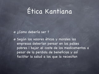 Ética Kantiana

¿Como debería ser ?

Según los valores éticos y morales las
empresas deberían pensar en los países
pobres i bajar el coste de los medicamentos a
pesar de la perdida de beneﬁcios y así
facilitar la salud a los que la necesitan
 