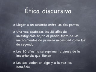 Ética discursiva
Llegar a un acuerdo entre las dos partes

Una vez acabados los 20 años de
investigación bajar el precio tanto de los
medicamentos de primera necesidad como los
de segunda.

Los 20 años no se suprimen a causa de la
importancia que tienen

Los dos ceden en algo y a la vez les
beneﬁcia
 