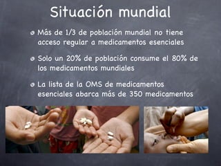 Situación mundial
Más de 1/3 de población mundial no tiene
acceso regular a medicamentos esenciales

Solo un 20% de población consume el 80% de
los medicamentos mundiales

La lista de la OMS de medicamentos
esenciales abarca más de 350 medicamentos
 