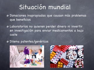 Situación mundial
Donaciones inapropiadas que causan más problemas
que beneﬁcios

Laboratorios no quieren perder dinero ni invertir
en investigación para enviar medicamentos a bajo
coste

Dilema patentes/genéricos
 