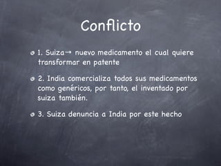 Conﬂicto
1. Suiza→ nuevo medicamento el cual quiere
transformar en patente

2. India comercializa todos sus medicamentos
como genéricos, por tanto, el inventado por
suiza también.

3. Suiza denuncia a India por este hecho
 