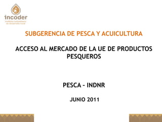 SUBGERENCIA DE PESCA Y ACUICULTURA

ACCESO AL MERCADO DE LA UE DE PRODUCTOS
              PESQUEROS



             PESCA – INDNR

               JUNIO 2011
 