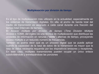 Multiplexación por división de tiempo
Es el tipo de multiplexación más utilizado en la actualidad, especialmente en
los sistemas de transmisión digitales. En ella, el ancho de banda total del
medio de transmisión es asignado a cada canal durante una fracción del
tiempo total (intervalo de tiempo).
El Acceso múltiple por división de tiempo (Time División Múltiple
Access o TDMA, del inglés) es una técnica de multiplexación que distribuye las
unidades de información en ranuras ("slots") alternas de tiempo, proveyendo
acceso múltiple a un reducido número de frecuencias.
También se podría decir que es un proceso digital que se puede aplicar
cuando la capacidad de la tasa de datos de la transmisión es mayor que la
tasa de datos necesaria requerida por los dispositivos emisores y receptores.
En este caso, múltiples transmisiones pueden ocupar un único enlace
subdividiéndole y entrelazándose las porciones.
 