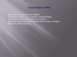 Características TDMA
•Se utiliza con modulaciones digitales.
•Tecnología simple y muy probada e implementada.
•Adecuada para la conmutación de paquetes.
•Requiere una sincronización estricta entre emisor y receptor.
•Requiere el Time advance.
 