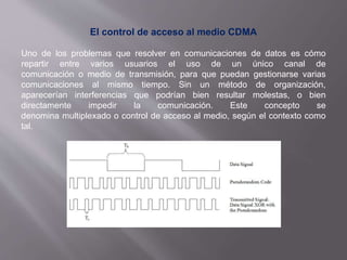 El control de acceso al medio CDMA
Uno de los problemas que resolver en comunicaciones de datos es cómo
repartir entre varios usuarios el uso de un único canal de
comunicación o medio de transmisión, para que puedan gestionarse varias
comunicaciones al mismo tiempo. Sin un método de organización,
aparecerían interferencias que podrían bien resultar molestas, o bien
directamente impedir la comunicación. Este concepto se
denomina multiplexado o control de acceso al medio, según el contexto como
tal.
 