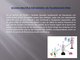 ACCESO MULTIPLE POR DIVISION DE POLARIZACION PDMA
En la técnica de PDMA ( también llamado reutilización de frecuencia con
doble polarización) el satélite posee dos antenas, cada una con polarización
diferente, esto es una vertical y otra horizontal y receptores separados, esto
es para evitar la interferencia debido a que se utiliza la misma frecuencia lo
que permite acceso simultaneo del satélite de la misma región de la tierra esto
obliga a que cada una de las estaciones en la tierra tenga sus antenas con la
misma polarización que la del receptor del satélite correspondiente como en
SDMA, la banda de frecuencia puede reutilizarse
 