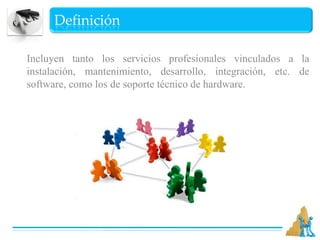 DefiniciónIncluyen tanto los servicios profesionales vinculados a la instalación, mantenimiento, desarrollo, integración, etc. de software, como los de soporte técnico de hardware. 