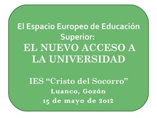 El Espacio Europeo de Educación
            Superior:
 EL NUEVO ACCESO A
  LA UNIVERSIDAD

   IES “Cristo del Socorro”
         Luanco, Gozón
      15 de mayo de 2012
 