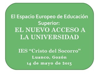 El Espacio Europeo de Educación
Superior:
EL NUEVO ACCESO A
LA UNIVERSIDAD
IES “Cristo del Socorro”
Luanco, Gozón
14 de mayo de 2013
 