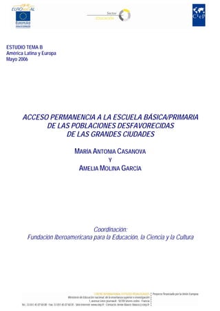 ESTUDIO TEMA B
América Latina y Europa
Mayo 2006
ACCESO PERMANENCIA A LA ESCUELA BÁSICA/PRIMARIA
DE LAS POBLACIONES DESFAVORECIDAS
DE LAS GRANDES CIUDADES
MARÍA ANTONIA CASANOVA
Y
AMELIA MOLINA GARCÍA
Coordinación:
Fundación Iberoamericana para la Educación, la Ciencia y la Cultura
 