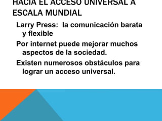 HACIA EL ACCESO UNIVERSAL A
ESCALA MUNDIAL
Larry Press: la comunicación barata
y flexible
Por internet puede mejorar muchos
aspectos de la sociedad.
Existen numerosos obstáculos para
lograr un acceso universal.
 