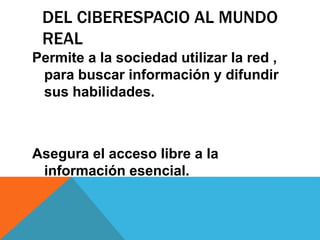 DEL CIBERESPACIO AL MUNDO
REAL
Permite a la sociedad utilizar la red ,
para buscar información y difundir
sus habilidades.
Asegura el acceso libre a la
información esencial.
 