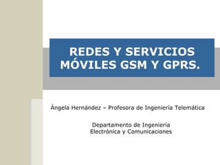 Departamento de Ingeniería
Electrónica y Comunicaciones
REDES Y SERVICIOS
MÓVILES GSM Y GPRS.
Ángela Hernández – Profesora de Ingeniería Telemática
 