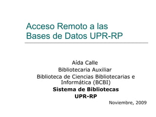 Acceso Remoto a las  Bases de Datos UPR-RP Aída Calle  Bibliotecaria Auxiliar  Biblioteca de Ciencias Bibliotecarias e Informática (BCBI) Sistema de Bibliotecas UPR-RP Noviembre, 2009 