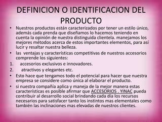 DEFINICION O IDENTIFICACION DEL
PRODUCTO
• Nuestros productos están caracterizados por tener un estilo único,
además cada prenda que diseñamos lo hacemos teniendo en
cuenta la opinión de nuestra distinguida clientela. manejamos los
mejores métodos acerca de estos importantes elementos, para así
lucir y resaltar nuestra belleza.
• las ventajas y características competitivas de nuestros accesorios
comprende los siguientes:
1. accesorios exclusivos e innovadores.
2. atractivos y elegantes etc.
• Esto hace que tengamos todo el potencial para hacer que nuestra
empresa se considere como única al elaborar el producto.
• si nuestra compañía aplica y maneja de la mejor manera estas
características es posible afirmar que ACCESORIOS . YINAC pueda
contribuir al desarrollo social brindando cada día los recursos
necesarios para satisfacer tanto los instintos mas elementales como
también las inclinaciones mas elevadas de nuestros clientes.
 