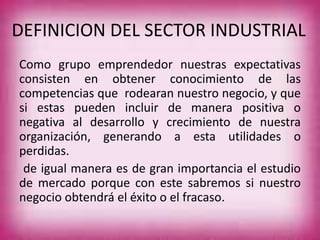 DEFINICION DEL SECTOR INDUSTRIAL
Como grupo emprendedor nuestras expectativas
consisten en obtener conocimiento de las
competencias que rodearan nuestro negocio, y que
si estas pueden incluir de manera positiva o
negativa al desarrollo y crecimiento de nuestra
organización, generando a esta utilidades o
perdidas.
de igual manera es de gran importancia el estudio
de mercado porque con este sabremos si nuestro
negocio obtendrá el éxito o el fracaso.
 