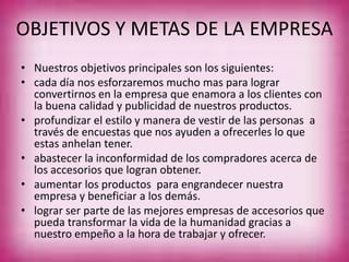 OBJETIVOS Y METAS DE LA EMPRESA
• Nuestros objetivos principales son los siguientes:
• cada día nos esforzaremos mucho mas para lograr
convertirnos en la empresa que enamora a los clientes con
la buena calidad y publicidad de nuestros productos.
• profundizar el estilo y manera de vestir de las personas a
través de encuestas que nos ayuden a ofrecerles lo que
estas anhelan tener.
• abastecer la inconformidad de los compradores acerca de
los accesorios que logran obtener.
• aumentar los productos para engrandecer nuestra
empresa y beneficiar a los demás.
• lograr ser parte de las mejores empresas de accesorios que
pueda transformar la vida de la humanidad gracias a
nuestro empeño a la hora de trabajar y ofrecer.
 