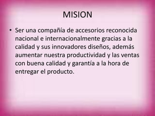 MISION
• Ser una compañía de accesorios reconocida
nacional e internacionalmente gracias a la
calidad y sus innovadores diseños, además
aumentar nuestra productividad y las ventas
con buena calidad y garantía a la hora de
entregar el producto.
 