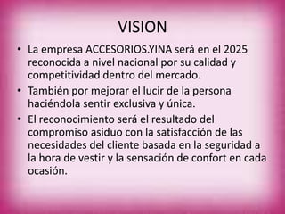 VISION
• La empresa ACCESORIOS.YINA será en el 2025
reconocida a nivel nacional por su calidad y
competitividad dentro del mercado.
• También por mejorar el lucir de la persona
haciéndola sentir exclusiva y única.
• El reconocimiento será el resultado del
compromiso asiduo con la satisfacción de las
necesidades del cliente basada en la seguridad a
la hora de vestir y la sensación de confort en cada
ocasión.
 