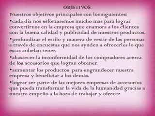 OBJETIVOS.
Nuestros objetivos principales son los siguientes:
•cada día nos esforzaremos mucho mas para lograr
convertirnos en la empresa que enamora a los clientes
con la buena calidad y publicidad de nuestros productos.
•profundizar el estilo y manera de vestir de las personas
a través de encuestas que nos ayuden a ofrecerles lo que
estas anhelan tener.
•abastecer la inconformidad de los compradores acerca
de los accesorios que logran obtener.
•aumentar los productos para engrandecer nuestra
empresa y beneficiar a los demás.
•lograr ser parte de las mejores empresas de accesorios
que pueda transformar la vida de la humanidad gracias a
nuestro empeño a la hora de trabajar y ofrecer
 