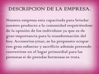 DESCRIPCION DE LA EMPRESA.
Nuestra empresa esta capacitada para brindar
nuestro producto a la comunidad requiriéndose
de la opinión de los individuos ya que es de
gran importancia para la transformación del
hoy. Accesorios.yinac, se ha propuesto ocupar
con gran esfuerzo y sacrificio además pretende
convertirse en el lugar primordial para las
personas si de prendas hermosas se trata.
 