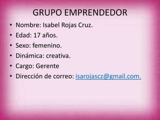 GRUPO EMPRENDEDOR
• Nombre: Isabel Rojas Cruz.
• Edad: 17 años.
• Sexo: femenino.
• Dinámica: creativa.
• Cargo: Gerente
• Dirección de correo: isarojascz@gmail.com.
 