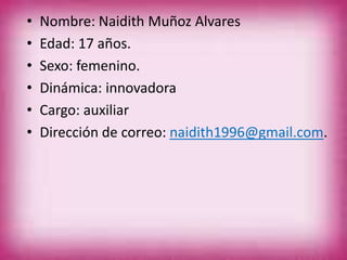 • Nombre: Naidith Muñoz Alvares
• Edad: 17 años.
• Sexo: femenino.
• Dinámica: innovadora
• Cargo: auxiliar
• Dirección de correo: naidith1996@gmail.com.
 