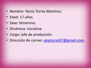 • Nombre: Yeinis Torres Martínez.
• Edad: 17 años.
• Sexo: femenino.
• Dinámica: iniciativa.
• Cargo: jefe de producción.
• Dirección de correo: yeytorres97@gmail.com.
 