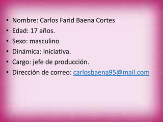 • Nombre: Carlos Farid Baena Cortes
• Edad: 17 años.
• Sexo: masculino
• Dinámica: iniciativa.
• Cargo: jefe de producción.
• Dirección de correo: carlosbaena95@mail.com
 