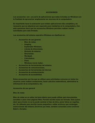 ACCESORIOS
Los accesorios son una serie de aplicaciones que estas incluidas en Windows con
la finalidad de aprovechar ampliamente los recursos de la computadora.
Es importante hacer la aclaración que existen aplicaciones más completas y es
necesario que se adquieran por separado para instalarlas en la computadora. Con
esto queremos decir que los accesorios Windows permiten realizar ciertas
actividades pero esta limitado.
Los accesorios del sistema operativo Windows se clasifican en:








Accesorios de uso general.
o Bloc de notas.
o Imaging.
o Explorador Windows.
o Libreta de direcciones.
o Símbolo de sistema.
o Sincronizar.
o Wordpad.
o Calculadora.
o Paint.
o Windows movie maker.
Accesorios de herramientas del sistema.
Accesorios de comunicaciones.
Accesorios de herramientas de Internet.
Accesorios de entretenimiento.
Accesorios de accesibilidad.

Estos accesorios son los que se utilizan para actividades comunes en todos los
usuarios como realizar anotaciones, hacer cálculos matemáticos, administrar la
información de la computadora, etc.
Accesorios de uso general
Bloc de notas
Bloc de notas es un editor de texto básico que puede utilizar para documentos
sencillos o para crear páginas Web. Permite escribir texto sin formato. Esto quiere
decir que al texto no se le puede cambiar el tipo de letra, poner letras en negritas,
etc. Es utilizado para escribir textos pequeños o editar archivos que contengas
instrucciones del sistema (Archivos por lotes, también conocidos como archivos
Batch o Scripts).

 