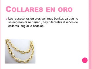 COLLARES EN ORO
Los accesorios en oros son muy bonitos ya que no
se negrean ni se dañan , hay diferentes diseños de
collares según la ocasión .