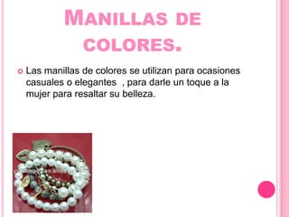 MANILLAS DE
COLORES.
Las manillas de colores se utilizan para ocasiones
casuales o elegantes , para darle un toque a la
mujer para resaltar su belleza.