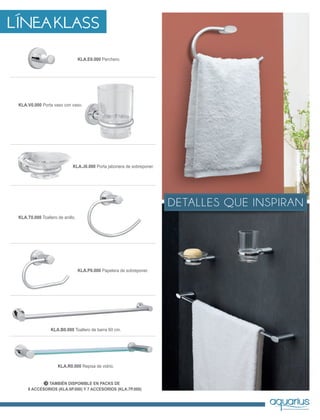TAMBIÉN DISPONIBLE EN PACKS DE
6 ACCESORIOS (KLA.6P.000) Y 7 ACCESORIOS (KLA.7P.000)
KLA.B0.000 Toallero de barra 60 cm.
KLA.R0.000 Repisa de vidrio.
KLA.E0.000 Perchero.
KLA.T0.000 Toallero de anillo.
KLA.P0.000 Papelera de sobreponer.
KLA.V0.000 Porta vaso con vaso.
KLA.J0.000 Porta jabonera de sobreponer.
LÍNEA KLASS
DETALLES QUE INSPIRAN
 
