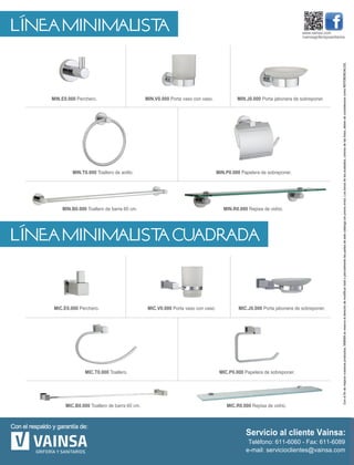 LÍNEA MINIMALISTA
LÍNEA MINIMALISTA CUADRADA
MIC.R0.000 Repisa de vidrio.MIC.B0.000 Toallero de barra 60 cm.
MIC.V0.000 Porta vaso con vaso.
MIC.P0.000 Papelera de sobreponer.MIC.T0.000 Toallero.
MIC.E0.000 Perchero. MIC.J0.000 Porta jabonera de sobreponer.
MIN.V0.000 Porta vaso con vaso.
MIN.P0.000 Papelera de sobreponer.
MIN.R0.000 Repisa de vidrio.MIN.B0.000 Toallero de barra 60 cm.
MIN.T0.000 Toallero de anillo.
MIN.E0.000 Perchero. MIN.J0.000 Porta jabonera de sobreponer.
www.vainsa.com
/vainsagriferiaysanitarios
Conelfindemejorarnuestrosproductos,VAINSAsereservaelderechodemodificartotaloparcialmentelaspartesdeestecatálogosinprevioaviso.Lostonosdelosacabados,coloresdelasfotos,debendeconsiderarsecomoREFERENCIALES.
 