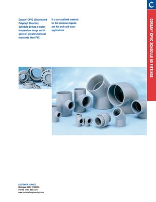 CORZAN®
CPVCSCHEDULE80FITTINGS
It is an excellent material
for hot corrosive liquids
and hot and cold water
applications.
CUSTOMER SERVICE
Michigan (800) 374 0234
Florida (800) 432 6224
www.colonialengineering.com
Corzan®
CPVC (Chlorinated
Polyvinyl Chloride)
Schedule 80 has a higher
temperature range and in
general, greater chemical
resistance than PVC.
 