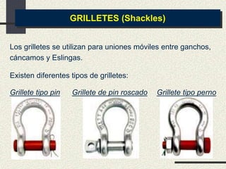 Los grilletes se utilizan para uniones móviles entre ganchos,
cáncamos y Eslingas.
GRILLETES (Shackles)
Grillete tipo pin Grillete de pin roscado Grillete tipo perno
Existen diferentes tipos de grilletes:
 
