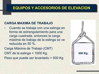 EQUIPOS Y ACCESORIOS DE ELEVACION
CARGA MAXIMA DE TRABAJO
• Cuando se trabaja con una eslinga en
forma de estrangulamiento para una
carga cuadrada, entonces la carga
máxima de trabajo de la eslinga se ve
reducida en 50 %.
Carga Máxima de Trabajo (CMT)
CMT de la eslinga = 1000 Kg.
Peso que puede ser levantado = 500 Kg
 