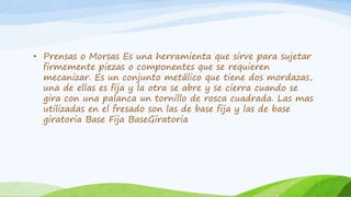 • Prensas o Morsas Es una herramienta que sirve para sujetar
firmemente piezas o componentes que se requieren
mecanizar. Es un conjunto metálico que tiene dos mordazas,
una de ellas es fija y la otra se abre y se cierra cuando se
gira con una palanca un tornillo de rosca cuadrada. Las mas
utilizadas en el fresado son las de base fija y las de base
giratoria Base Fija BaseGiratoria
 