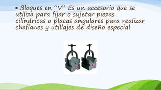 ▪ Bloques en “V” Es un accesorio que se
utiliza para fijar o sujetar piezas
cilíndricas o placas angulares para realizar
chaflanes y utillajes de diseño especial
 
