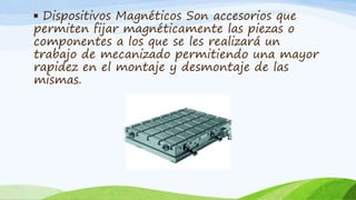 ▪ Dispositivos Magnéticos Son accesorios que
permiten fijar magnéticamente las piezas o
componentes a los que se les realizará un
trabajo de mecanizado permitiendo una mayor
rapidez en el montaje y desmontaje de las
mismas.
 
