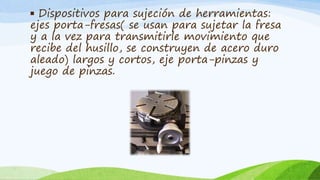 ▪ Dispositivos para sujeción de herramientas:
ejes porta-fresas( se usan para sujetar la fresa
y a la vez para transmitirle movimiento que
recibe del husillo, se construyen de acero duro
aleado) largos y cortos, eje porta-pinzas y
juego de pinzas.
 