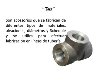 “Tes”
Son accesorios que se fabrican de
diferentes tipos de materiales,
aleaciones, diámetros y Schedule
y se utiliza para efectuar
fabricación en líneas de tubería.
 