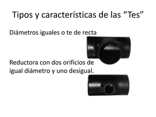 Tipos y características de las “Tes”
Diámetros iguales o te de recta



Reductora con dos orificios de
igual diámetro y uno desigual.
 