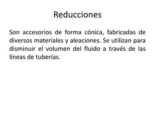 Reducciones
Son accesorios de forma cónica, fabricadas de
diversos materiales y aleaciones. Se utilizan para
disminuir el volumen del fluido a través de las
líneas de tuberías.
 