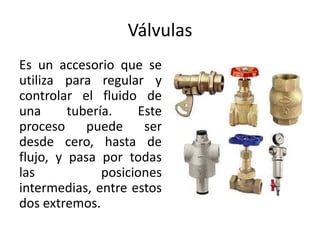 Válvulas
Es un accesorio que se
utiliza para regular y
controlar el fluido de
una      tubería.    Este
proceso puede ser
desde cero, hasta de
flujo, y pasa por todas
las            posiciones
intermedias, entre estos
dos extremos.
 