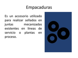 Empacaduras
Es un accesorio utilizado
para realizar sellados en
juntas       mecanizadas
existentes en líneas de
servicio o plantas en
proceso.
 