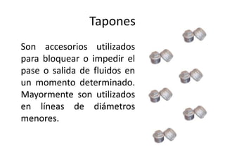 Tapones
Son accesorios utilizados
para bloquear o impedir el
pase o salida de fluidos en
un momento determinado.
Mayormente son utilizados
en líneas de diámetros
menores.
 